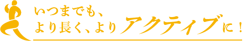 いつまでも、より長く、アクティブに！